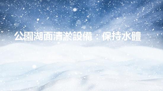 公園湖面清淤設備：保持水體清澈，維護生態(tài)平衡的必備工具